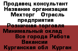 Продавец-консультант › Название организации ­ Мехторг › Отрасль предприятия ­ Розничная торговля › Минимальный оклад ­ 25 000 - Все города Работа » Вакансии   . Курганская обл.,Курган г.